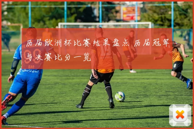 历届欧洲杯比赛结果盘点 历届冠军与决赛比分一览