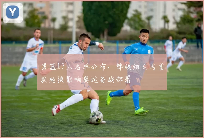 男篮15人名单公布，锋线组合与首发轮换影响奥运备战部署