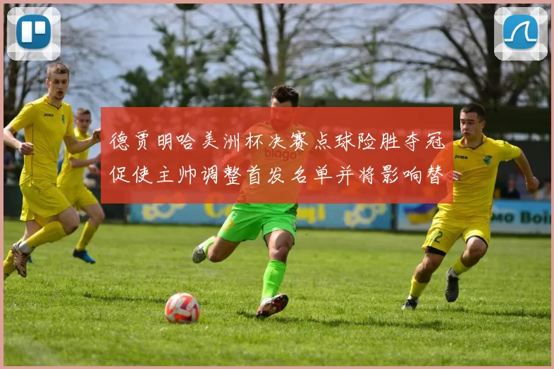 德贾明哈美洲杯决赛点球险胜夺冠促使主帅调整首发名单并将影响替补轮换