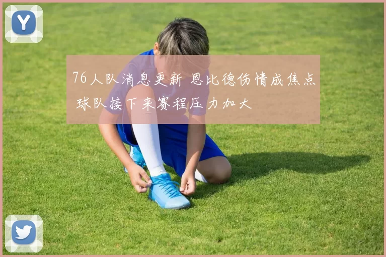 76人队消息更新 恩比德伤情成焦点 球队接下来赛程压力加大