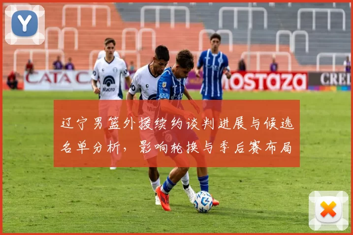 辽宁男篮外援续约谈判进展与候选名单分析，影响轮换与季后赛布局