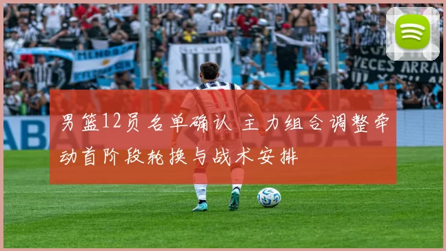 男篮12员名单确认 主力组合调整牵动首阶段轮换与战术安排