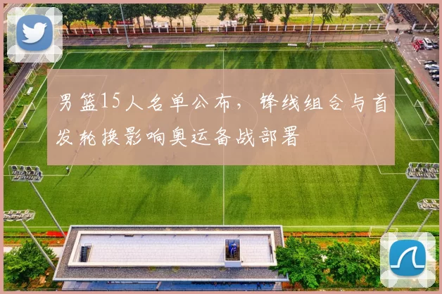 男篮15人名单公布，锋线组合与首发轮换影响奥运备战部署