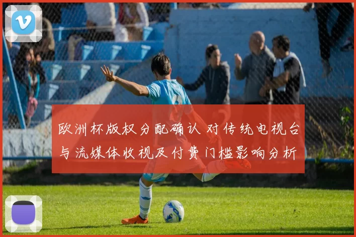 欧洲杯版权分配确认 对传统电视台与流媒体收视及付费门槛影响分析