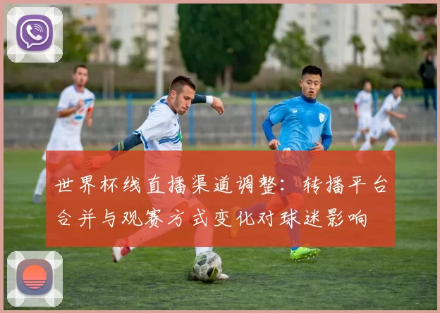 世界杯线直播渠道调整：转播平台合并与观赛方式变化对球迷影响