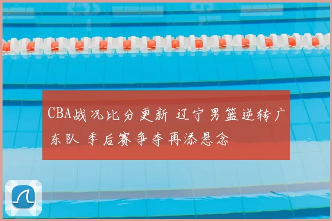 CBA战况比分更新 辽宁男篮逆转广东队 季后赛争夺再添悬念