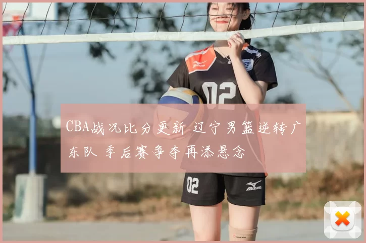 CBA战况比分更新 辽宁男篮逆转广东队 季后赛争夺再添悬念