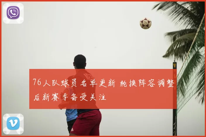 76人队球员名单更新 轮换阵容调整后新赛季备受关注