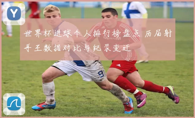 世界杯进球个人排行榜盘点 历届射手王数据对比与纪录变迁