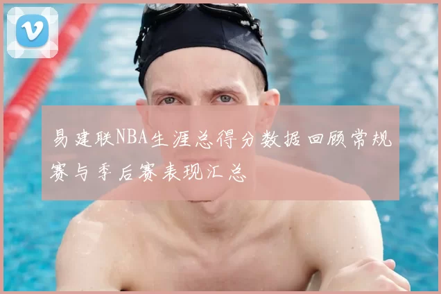 易建联NBA生涯总得分数据回顾常规赛与季后赛表现汇总