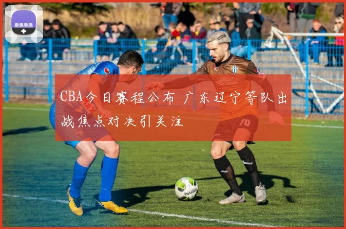 CBA今日赛程公布 广东辽宁等队出战焦点对决引关注