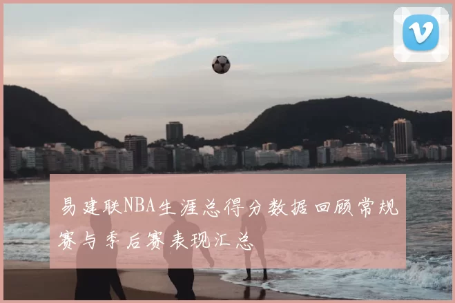 易建联NBA生涯总得分数据回顾常规赛与季后赛表现汇总
