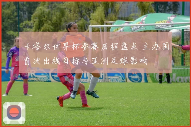 卡塔尔世界杯参赛历程盘点 主办国首次出线目标与亚洲足球影响