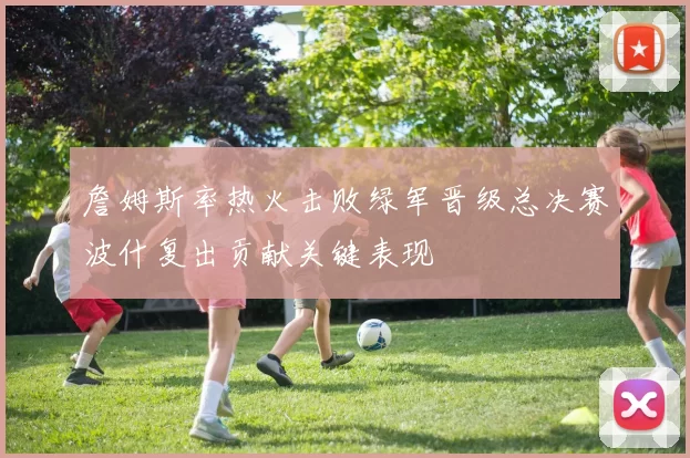 詹姆斯率热火击败绿军晋级总决赛波什复出贡献关键表现