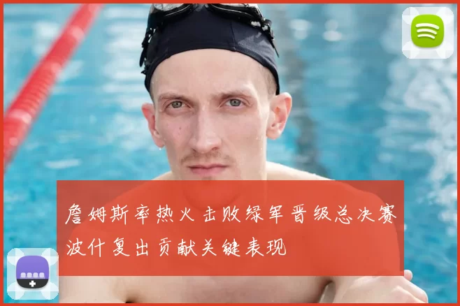 詹姆斯率热火击败绿军晋级总决赛波什复出贡献关键表现