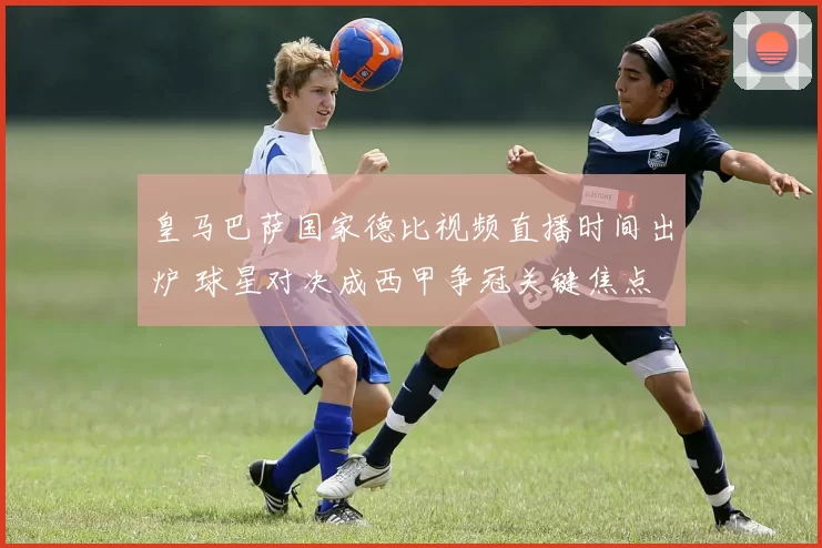 皇马巴萨国家德比视频直播时间出炉 球星对决成西甲争冠关键焦点
