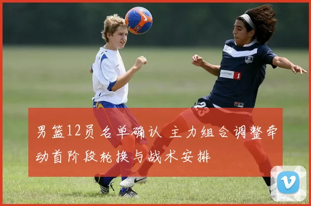 男篮12员名单确认 主力组合调整牵动首阶段轮换与战术安排