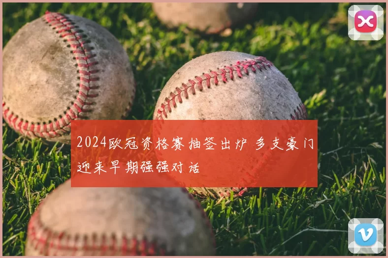 2024欧冠资格赛抽签出炉 多支豪门迎来早期强强对话