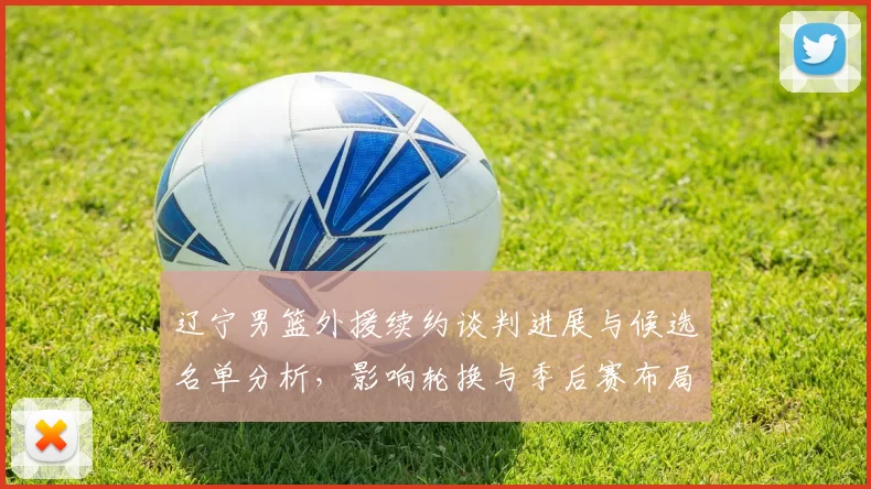 辽宁男篮外援续约谈判进展与候选名单分析，影响轮换与季后赛布局