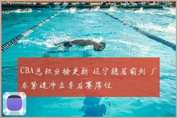 CBA总积分榜更新 辽宁稳居前列 广东紧追冲击季后赛席位