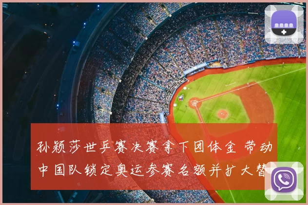 孙颖莎世乒赛决赛拿下团体金 带动中国队锁定奥运参赛名额并扩大替补深度