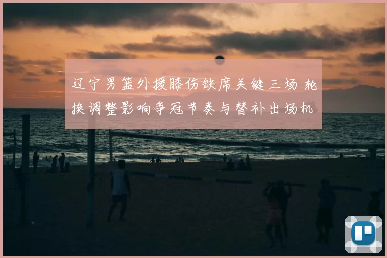 辽宁男篮外援膝伤缺席关键三场 轮换调整影响争冠节奏与替补出场机会