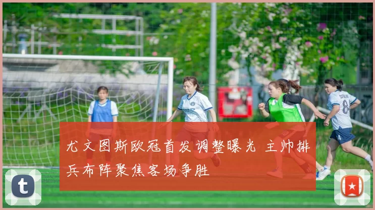 尤文图斯欧冠首发调整曝光 主帅排兵布阵聚焦客场争胜
