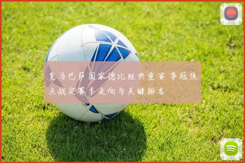 皇马巴萨国家德比经典重演 争冠焦点战定赛季走向与关键排名