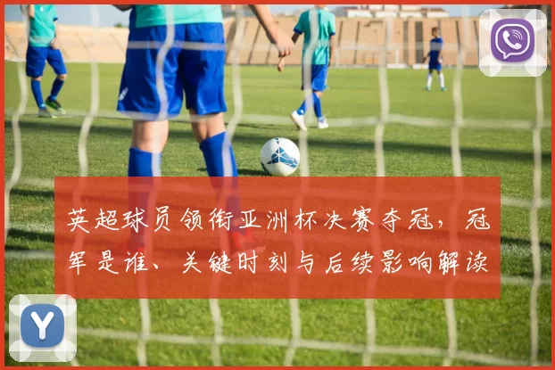 英超球员领衔亚洲杯决赛夺冠，冠军是谁、关键时刻与后续影响解读