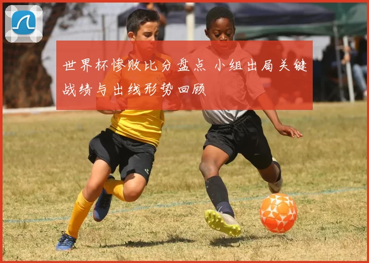 世界杯惨败比分盘点 小组出局关键战绩与出线形势回顾