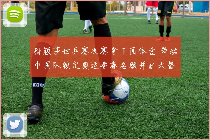 孙颖莎世乒赛决赛拿下团体金 带动中国队锁定奥运参赛名额并扩大替补深度