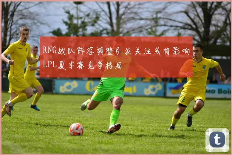 RNG战队阵容调整引发关注或将影响LPL夏季赛竞争格局