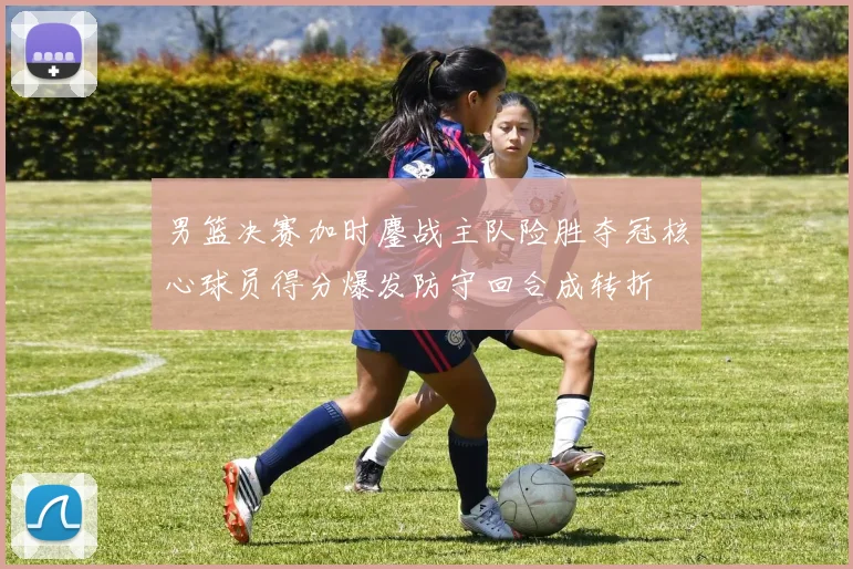 男篮决赛加时鏖战主队险胜夺冠核心球员得分爆发防守回合成转折