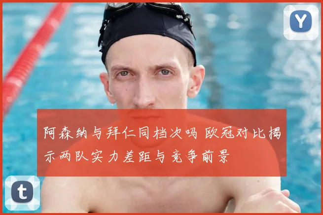 阿森纳与拜仁同档次吗 欧冠对比揭示两队实力差距与竞争前景