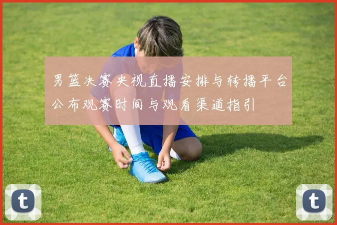 男篮决赛央视直播安排与转播平台公布观赛时间与观看渠道指引