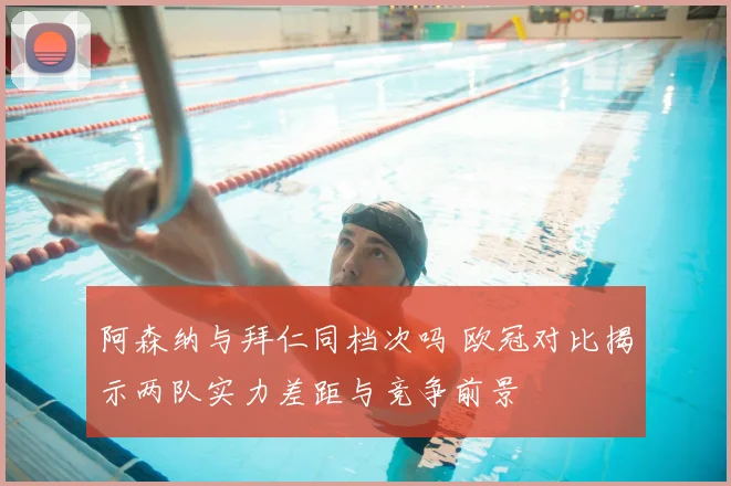 阿森纳与拜仁同档次吗 欧冠对比揭示两队实力差距与竞争前景