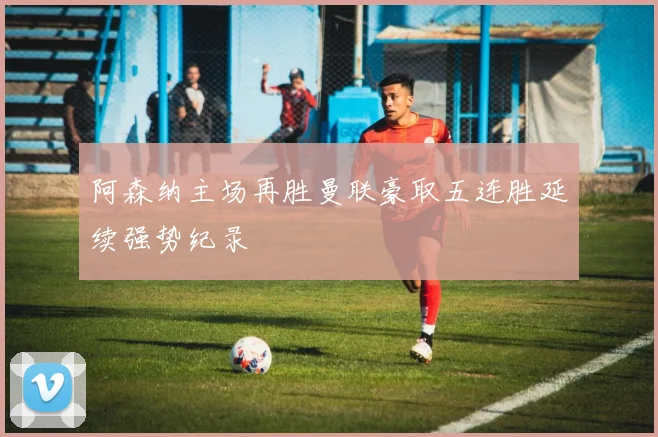 阿森纳主场再胜曼联豪取五连胜延续强势纪录